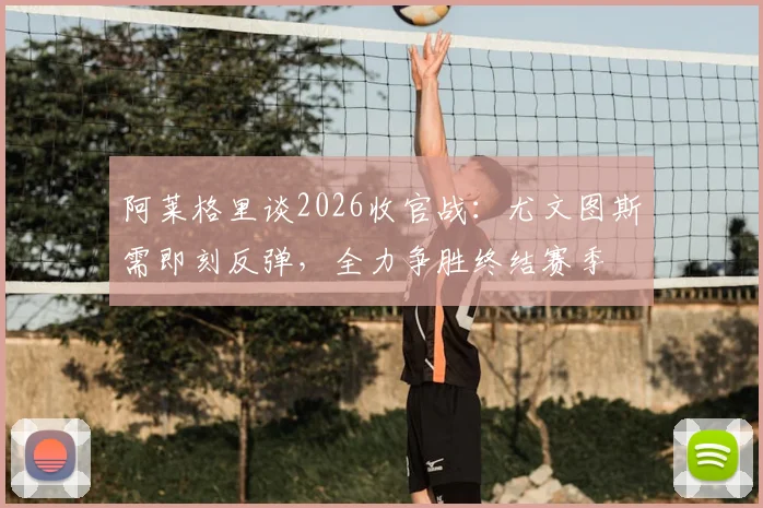 阿莱格里谈2026收官战：尤文图斯需即刻反弹，全力争胜终结赛季