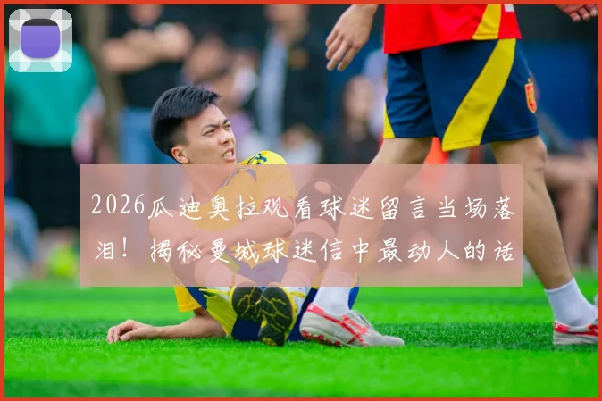 2026瓜迪奥拉观看球迷留言当场落泪！揭秘曼城球迷信中最动人的话语，共创瞬间催人泪下