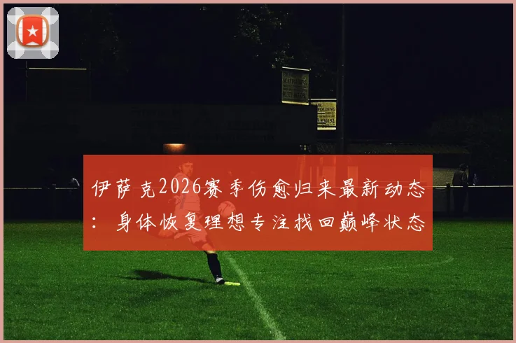 伊萨克2026赛季伤愈归来最新动态：身体恢复理想专注找回巅峰状态，完整康复历程与未来展望