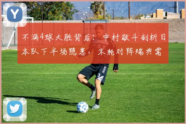 不满4球大胜背后：中村敬斗剖析日本队下半场隐患，末轮对阵瑞典需如何调整？