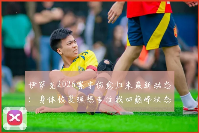伊萨克2026赛季伤愈归来最新动态:身体恢复理想专注找回巅峰状态,完整康复历程与未来展望