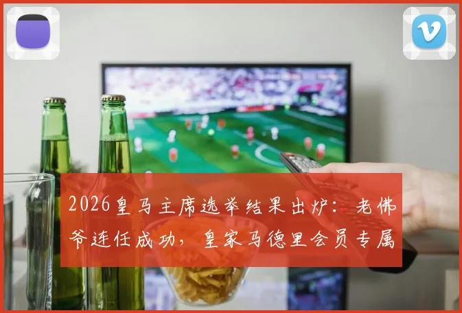 2026皇马主席选举结果出炉：老佛爷连任成功，皇家马德里会员专属特制版球衣福利领取全指南
