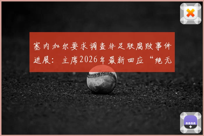 塞内加尔要求调查非足联腐败事件进展:主席2026年最新回应“绝无隐瞒”,各方态度解读