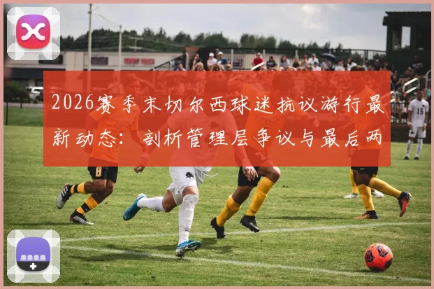 2026赛季末切尔西球迷抗议游行最新动态:剖析管理层争议与最后两场比赛前的球迷声音