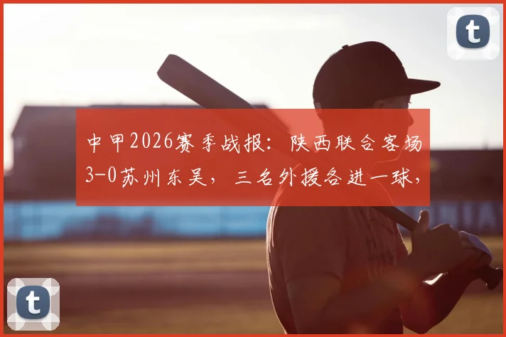 中甲2026赛季战报:陕西联合客场3-0苏州东吴,三名外援各进一球,附球队最新积分排名与客场表现分析