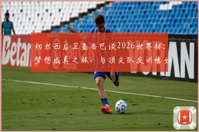 切尔西后卫查洛巴谈2026世界杯：梦想成真之旅，与顶尖队友训练如何加速他的职业成长