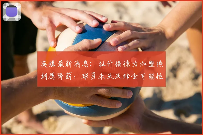 英媒最新消息：拉什福德为加盟热刺愿降薪，球员未来及转会可能性深度解读