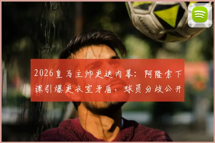 2026皇马主帅更迭内幕：阿隆索下课引爆更衣室矛盾，球员分歧公开化，西媒深度追踪