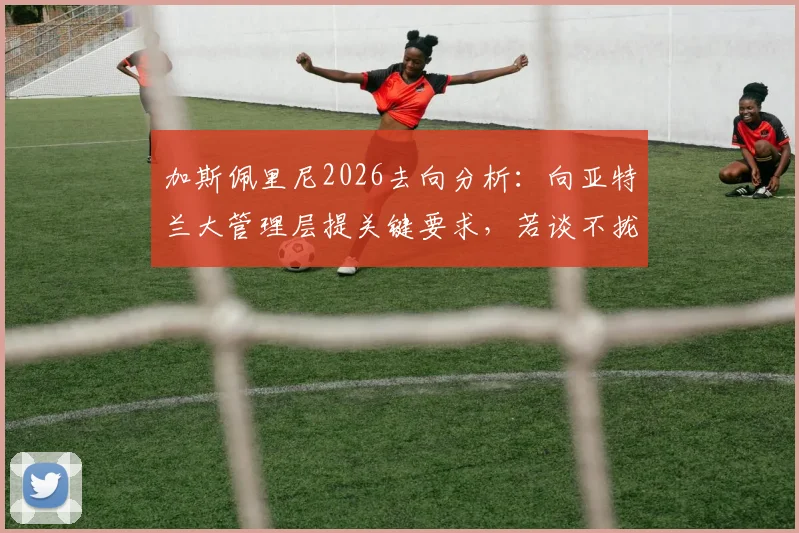 加斯佩里尼2026去向分析:向亚特兰大管理层提关键要求,若谈不拢或选择离任