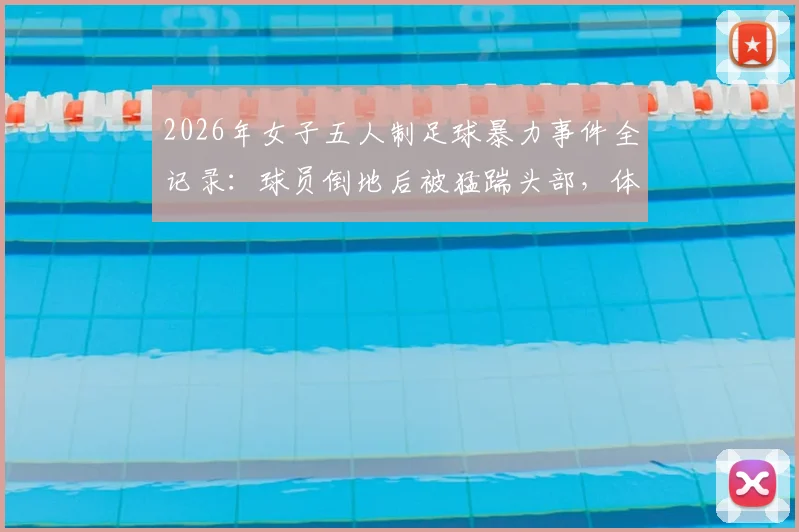 2026年女子五人制足球暴力事件全记录:球员倒地后被猛踹头部,体育精神何在?违规者面临何种严惩?