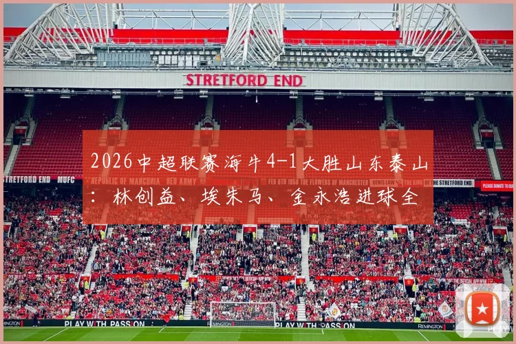 2026中超联赛海牛4-1大胜山东泰山：林创益、埃朱马、金永浩进球全解析，附全场数据对比