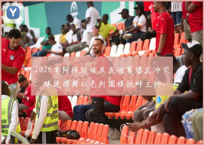 2026年阿根廷埃及友谊赛爆发冲突:球迷挥舞以色列国旗挑衅主帅,背后原因与后续影响深度追踪