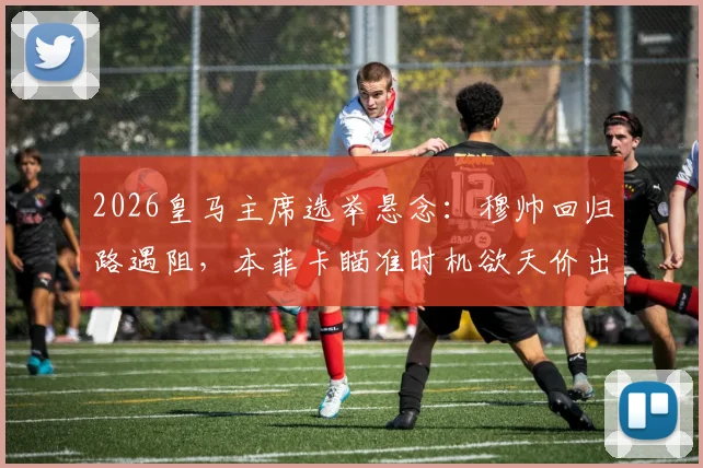 2026皇马主席选举悬念：穆帅回归路遇阻，本菲卡瞄准时机欲天价出售后防核心